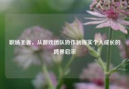 职场王者，从游戏团队协作到现实个人成长的跨界启示