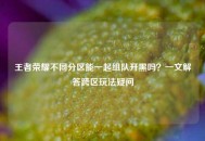 王者荣耀不同分区能一起组队开黑吗？一文解答跨区玩法疑问