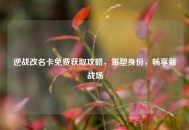 逆战改名卡免费获取攻略，重塑身份，畅享新战场