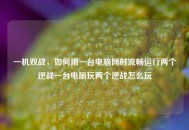 一机双战，如何用一台电脑同时流畅运行两个逆战一台电脑玩两个逆战怎么玩