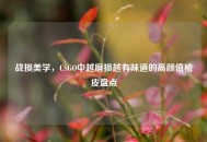 战损美学，CSGO中越磨损越有味道的高颜值枪皮盘点