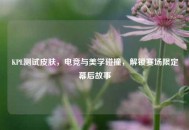 KPL测试皮肤，电竞与美学碰撞，解锁赛场限定幕后故事