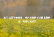 和平精英手册竞赛，枪火策略间解锁热血新玩法，揭秘专属换装