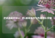 逆战高能时刻65，秒G巅峰操作与热血团队荣耀
