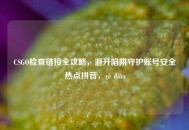 CSGO检查链接全攻略，避开陷阱守护账号安全热点拼音，rè diǎn
