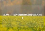 逆战Closer，枪声与旋律交织的青春战场BGM大全