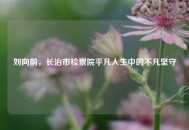 刘向前，长治市检察院平凡人生中的不凡坚守