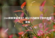 CSGO频繁弹窗弹出？别让小问题毁了你的竞技体验