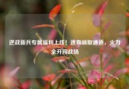 逆战新兵专属福利上线！速查领取通道，火力全开闯战场