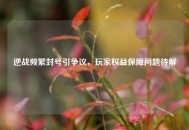 逆战频繁封号引争议，玩家权益保障问题待解