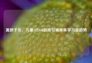 寓教于乐，儿童STEAM游戏引领未来学习新趋势