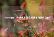 CSGO动态，一场永不落幕的战术与***狂欢