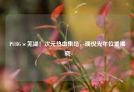 PUBG×芜湖！次元热血集结，璞悦光年位置揭晓