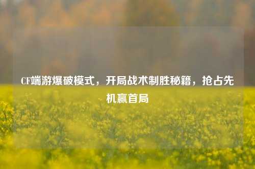 CF端游爆破模式,开局战术制胜秘籍,抢占先机赢首局