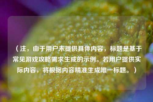 (注,由于用户未提供具体内容,标题是基于常见游戏攻略需求生成的示例。若用户提供实际内容,将根据内容精准生成唯一标题。)