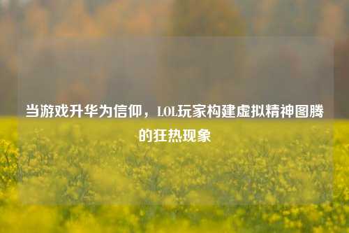 当游戏升华为信仰,LOL玩家构建虚拟精神图腾的狂热现象