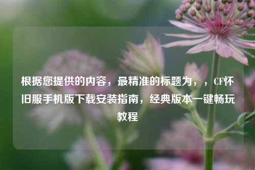 根据您提供的内容,最精准的标题为,,CF怀旧服手机版下载安装指南,经典版本一键畅玩教程