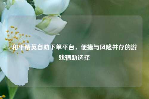 和平精英自助下单平台,便捷与风险并存的游戏辅助选择