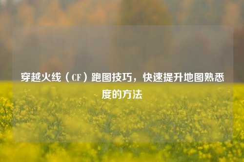 穿越火线(CF)跑图技巧,快速提升地图熟悉度的方法