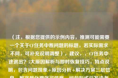（注，根据您提供的示例内容，推测可能需要一个关于CF任务中断问题的标题，若实际需求不同，可补充说明调整），建议，，CF任务中途退出？5大原因解析与即时恢复技巧，特点说明，包含问题现象+原因分析+解决方案三层信息，数字量化增强可信度，问句形式引发读者共鸣）