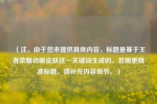 （注，由于您未提供具体内容，标题是基于王者荣耀动画皮肤这一关键词生成的。若需更精准标题，请补充内容细节。）