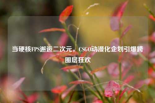 当硬核FPS邂逅二次元，CSGO动漫化企划引爆跨圈层狂欢