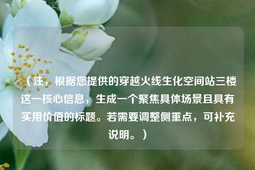 (注,根据您提供的穿越火线生化空间站三楼这一核心信息,生成一个聚焦具体场景且具有实用价值的标题。若需要调整侧重点,可补充说明。)