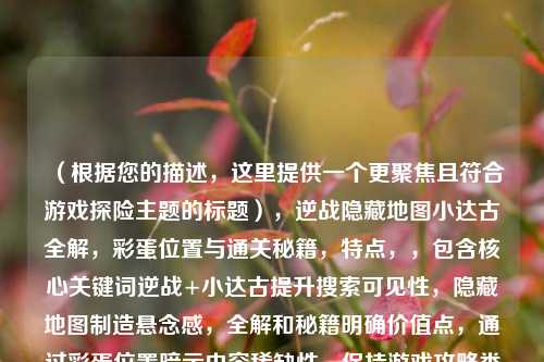 （根据您的描述，这里提供一个更聚焦且符合游戏探险主题的标题），逆战隐藏地图小达古全解，彩蛋位置与通关秘籍，特点，，包含核心关键词逆战+小达古提升搜索可见性，隐藏地图制造悬念感，全解和秘籍明确价值点，通过彩蛋位置暗示内容稀缺性，保持游戏攻略类内容的标准标题结构）