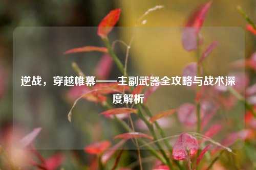 逆战，穿越帷幕——主副武器全攻略与战术深度解析