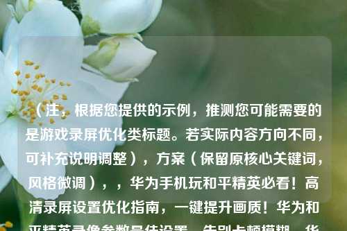 （注，根据您提供的示例，推测您可能需要的是游戏录屏优化类标题。若实际内容方向不同，可补充说明调整），方案（保留原核心关键词，风格微调），，华为手机玩和平精英必看！高清录屏设置优化指南，一键提升画质！华为和平精英录像参数最佳设置，告别卡顿模糊，华为手机和平精英录屏终极教程，（如需更精准标题，请提供具体优化方向或内容关键词，例如性能模式/省电录屏/音频同步等）