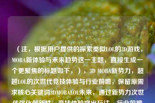 （注，根据用户提供的探索类似LOL的3D游戏，MOBA新体验与未来趋势这一主题，直接生成一个更聚焦的标题如下，），3D MOBA新势力，超越LOL的次世代竞技体验与行业前瞻，保留原需求核心关键词3DMOBALOL未来，通过新势力次世代强化创新性，竞技体验突出玩法，行业前瞻呼应趋势，符合用户对标题简洁且信息明确的要求。）