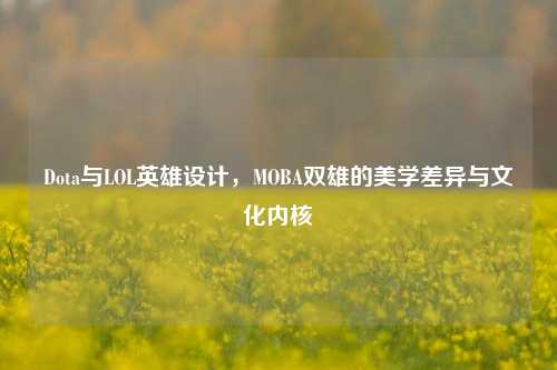 Dota与LOL英雄设计,MOBA双雄的美学差异与文化内核
