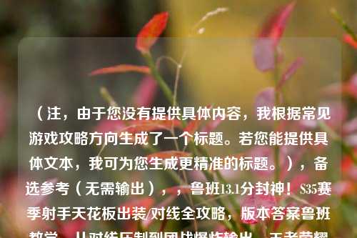 (注,由于您没有提供具体内容,我根据常见游戏攻略方向生成了一个标题。若您能提供具体文本,我可为您生成更精准的标题。),备选参考(无需输出),,鲁班13.1分封神!S35赛季射手天花板出装/对线全攻略,版本答案鲁班教学,从对线压制到团战爆炸输出,王者荣耀鲁班七号巅峰数据解析,如何打出13.1评分?,请提供您的具体内容,我将立即生成唯一标题。