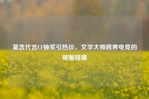 莫言代言CF抽奖引热议，文学大师跨界电竞的破圈碰撞