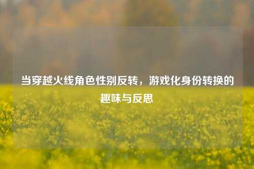 当穿越火线角色性别反转，游戏化身份转换的趣味与反思