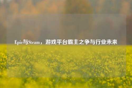 Epic与Steam，游戏平台霸主之争与行业未来