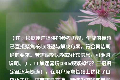 （注，根据用户提供的参考内容，生成的标题已直接聚焦核心问题与解决方案，符合简洁明确的要求。若需调整风格或补充信息，可随时说明。），UU加速器玩COD16频繁掉线？三招搞定延迟与断连！，在用户原意基础上优化了口语化表达，搞定更显直接，断连为游戏常用术语，感叹号强化 urgency，符合游戏玩家痛点需求。）