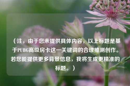 (注,由于您未提供具体内容,以上标题是基于PUBG高级房卡这一关键词的合理推测创作。若您能提供更多背景信息,我将生成更精准的标题。)