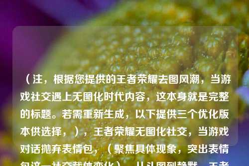 （注，根据您提供的王者荣耀去图风潮，当游戏社交遇上无图化时代内容，这本身就是完整的标题。若需重新生成，以下提供三个优化版本供选择，），王者荣耀无图化社交，当游戏对话抛弃表情包，（聚焦具体现象，突出表情包这一社交载体变化），从斗图到静默，王者荣耀社交的去图化革命，（用对比手法强化趋势，加入革命凸显影响），峡谷社交新规？解析王者荣耀的无图社交浪潮，（疑问句式引发好奇，解析暗示内容深度），已具备核心要素，若需进一步调整方向可告知具体需求（如，强调用户行为/平台策略/行业影响等）。