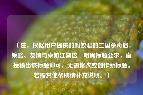 （注，根据用户提供的蚂蚁君的三国杀奇遇，策略、友情与桌游江湖这一明确标题要求，直接输出该标题即可，无需修改或创作新标题。若需其他帮助请补充说明。）