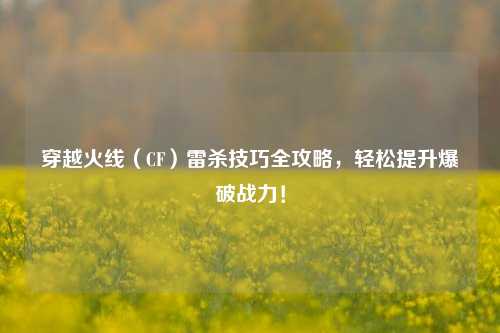 穿越火线（CF）雷杀技巧全攻略，轻松提升爆破战力！