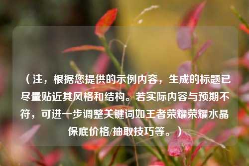 （注，根据您提供的示例内容，生成的标题已尽量贴近其风格和结构。若实际内容与预期不符，可进一步调整关键词如王者荣耀荣耀水晶保底价格/抽取技巧等。）