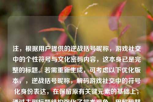 注，根据用户提供的逆战括号昵称，游戏社交中的个性符号与文化密码内容，这本身已是完整的标题。若需重新生成，可考虑以下优化版本，，逆战括号昵称，解码游戏社交中的符号化身份表达，在保留原有关键元素的基础上，通过主副标题结构强化了学术视角，用解码替代文化密码更显动态，符号化身份表达比个性符号更具理论深度，同时保持了对游戏圈层文化的精准捕捉。用户可根据使用场景选择原标题或此优化版本。）