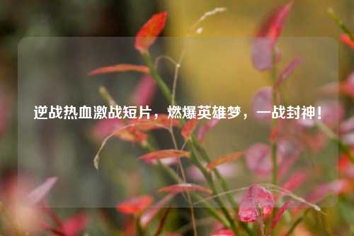 逆战热血激战短片,燃爆英雄梦,一战封神!