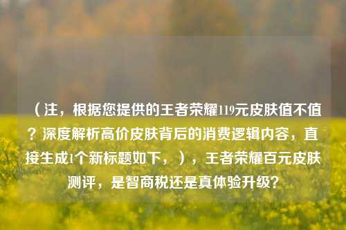 （注，根据您提供的王者荣耀119元皮肤值不值？深度解析高价皮肤背后的消费逻辑内容，直接生成1个新标题如下，），王者荣耀百元皮肤测评，是智商税还是真体验升级？