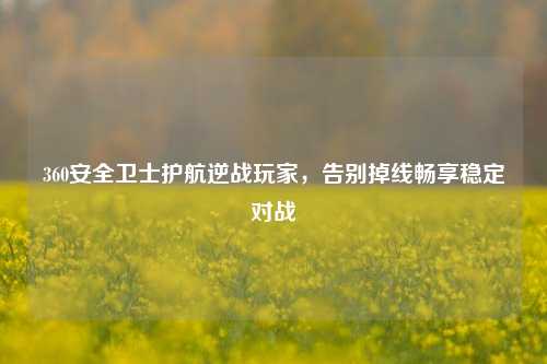 360安全卫士护航逆战玩家，告别掉线畅享稳定对战