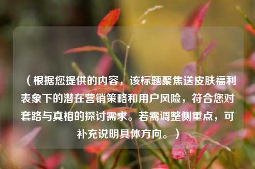 (根据您提供的内容,该标题聚焦送皮肤福利表象下的潜在营销策略和用户风险,符合您对套路与真相的探讨需求。若需调整侧重点,可补充说明具体方向。)