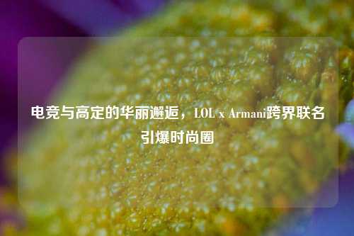 电竞与高定的华丽邂逅，LOL x Armani跨界联名引爆时尚圈