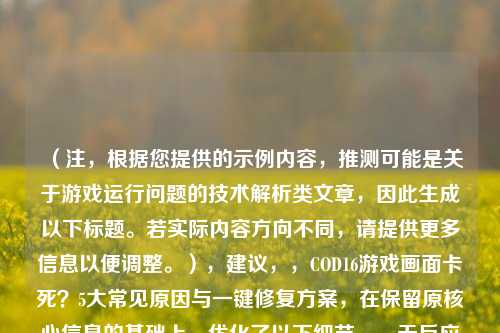 （注，根据您提供的示例内容，推测可能是关于游戏运行问题的技术解析类文章，因此生成以下标题。若实际内容方向不同，请提供更多信息以便调整。），建议，，COD16游戏画面卡死？5大常见原因与一键修复方案，在保留原核心信息的基础上，优化了以下细节，，无反应改为更口语化的卡死，增强玩家共鸣；，解决方法升级为一键修复方案，突出便捷性；，添加问号制造悬念，数字量化提升可信度。，若需调整侧重点，可补充内容关键词进行优化。）