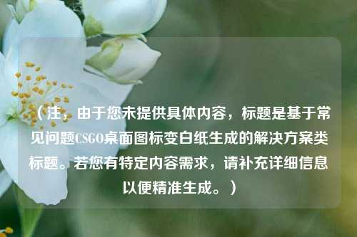 （注，由于您未提供具体内容，标题是基于常见问题CSGO桌面图标变白纸生成的解决方案类标题。若您有特定内容需求，请补充详细信息以便精准生成。）